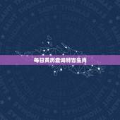 每日黄历查询特吉生肖，独家每日宜忌老黄历资讯
