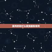 属鸡的和什么属相最配相克，属鸡的克星是哪个属相