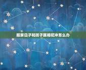 搬家日子和孩子属相犯冲怎么办，搬家日子与父母的属相相冲怎么办？