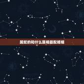 属蛇的和什么属相最配婚姻，属蛇的和什么属相最配