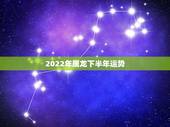 2022年属龙下半年运势，属龙2023年的运势及运程