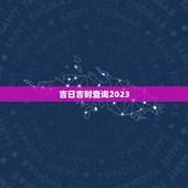 吉日吉时查询2023，吉日吉时查询
