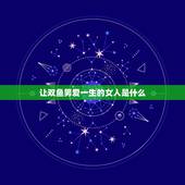 让双鱼男爱一生的女人是什么，双鱼男死心塌地爱的星座女