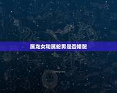属龙女和属蛇男是否婚配，属龙女和属蛇男在一起怎么样？