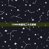 1995年腊月二十三属相，1995年腊月二十三是什么星座