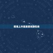 精准上升星座查询器在线，为什么在线查上升星座和上升星座查询表的结果不一