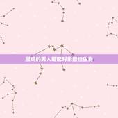 属鸡的男人婚配对象最佳生肖，属鸡的找属什么的对象最好
