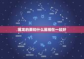 属龙的要和什么属相在一起好，属龙的和什么属相最配_属龙的和什么属相不配