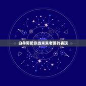 白羊男把你当未来老婆的表现，白羊男喜欢你的表现~具体！