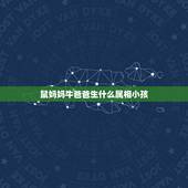鼠妈妈牛爸爸生什么属相小孩，爸属牛妈属鼠生什么属相的孩子好
