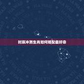时辰冲煞生肖如何婚配最好命，生肖时辰冲属怎么化解