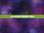 1998年属虎的婚姻配对更佳，1998女属虎婚配表