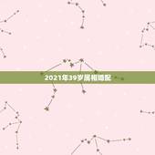 2021年39岁属相婚配，属龙婚配表，龙男跟什么属相最配