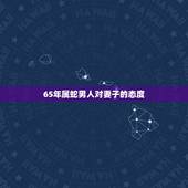 65年属蛇男人对妻子的态度，属蛇男人婚后对待老婆