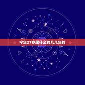 今年27岁属什么的几几年的，请问，今年27岁，是哪年出生的，属相是什么