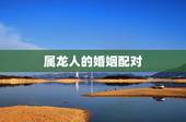 属龙人的婚姻配对，属龙人的婚姻与命运