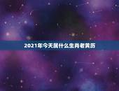 2021年今天属什么生肖老黄历，2021年是什么生肖年？