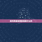 属鸡男最佳婚配是属什么的，属鸡最佳婚配前十名属相