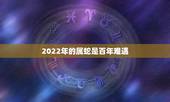 2022年的属蛇是百年难遇，属蛇人2022年有哪方面灾难