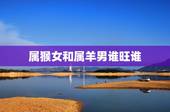 属猴女和属羊男谁旺谁，男羊女猴能过一辈子吗