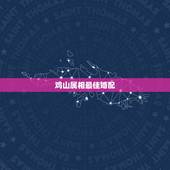 鸡山属相最佳婚配，属鸡和什么属相适合婚配