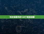 与女生聊天的128个绝佳话题，和女生聊天有什么有趣的话题