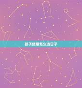 孩子结婚怎么选日子，结婚该怎么选日子