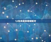 12生肖算命婚姻配对，十二生肖姻缘配对-12生肖最佳配对-十二生肖属相
