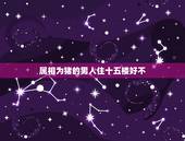 属相为猪的男人住十五楼好不，我属猪14层 不吉利选择了15层好吗