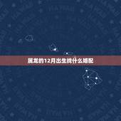 属龙的12月出生找什么婚配，属龙的跟什么属相婚配好