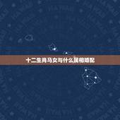 十二生肖马女与什么属相婚配，属马的和什么属相最相配 12属相婚配表
