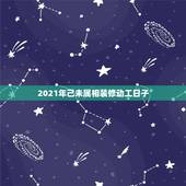 2021年己未属相装修动工日子，装修动工怎么选黄道吉日？