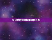 火化的时候属相相同怎么办，去世老人火化时辰能否与本人属相相同？