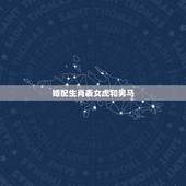 婚配生肖表女虎和男马，·女虎男马婚配吗