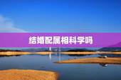 结婚配属相科学吗，属相婚配和属相配对是否科学