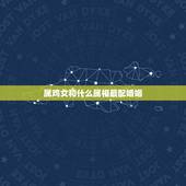 属鸡女和什么属相最配婚姻，属鸡的更佳配偶对象