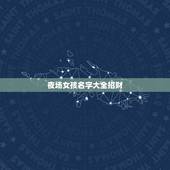 夜场女孩名字大全招财，夜场什么艺名最聚财