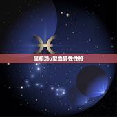 属相鸡o型血男性性格，我属鸡的O型血双鱼座男生的性格是什么