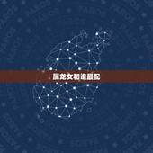 属龙女和谁最配，女性属龙的更好的婚配