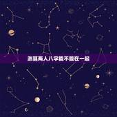 测算两人八字能不能在一起，如何根据两个人的生辰八字测算两人是否相配？