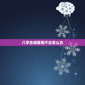 八字合婚属相不合怎么办，生肖不合怎么办