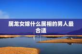 属龙女嫁什么属相的男人最合适，属龙的女生找什么属相的男朋友好？想找个大