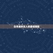 白羊座的女人的最佳婚配，白羊座最佳婚配星座是什么