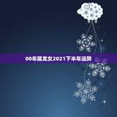 00年属龙女2021下半年运势，属龙女2021下半年运势？