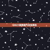 2021超拽霸气女生网名，超酷、超拽、超霸气的女生专用网名，有木有？有