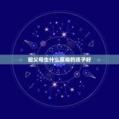 蛇父母生什么属相的孩子好，父母均属蛇的人生什么属相的孩子最好？