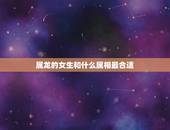 属龙的女生和什么属相最合适，女龙和什么属相最配婚姻