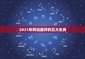 2021年财运最好的五大生肖，2021年财运最旺的生肖排行 牛年运势最