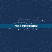 古代人生怎么挑选婚配，古代人生谈婚论嫁怎么选