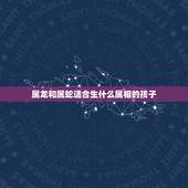 属龙和属蛇适合生什么属相的孩子，属龙和属蛇的宝宝哪个属相好